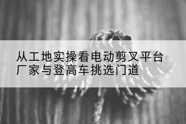 双台子电动剪叉升降平台厂家-从工地实操看电动剪叉平台厂家与登高车挑选门道