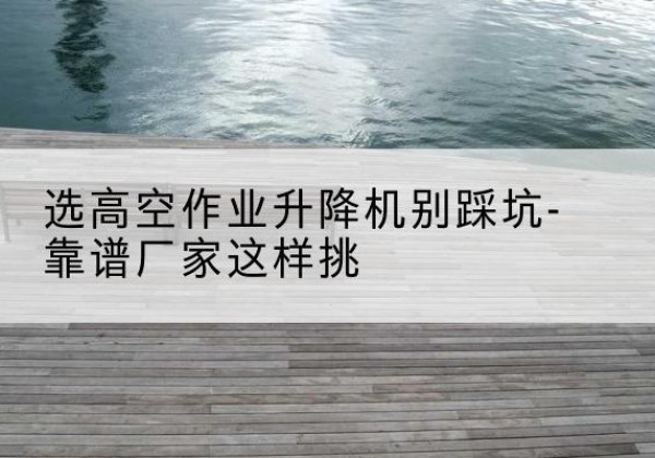 双台子剪叉式升降机厂家-选高空作业升降机别踩坑-靠谱厂家这样挑