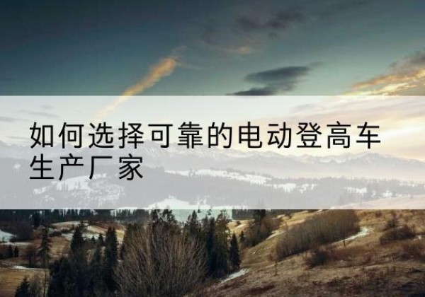 双台子电动登高车厂家-如何选择可靠的电动登高车生产厂家