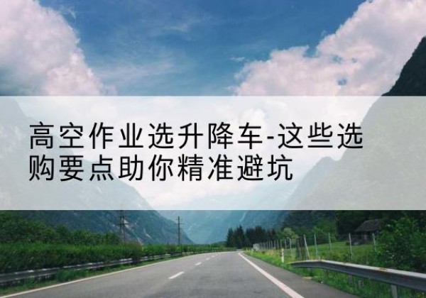 双台子升降车厂家-高空作业选升降车-这些选购要点助你*避坑