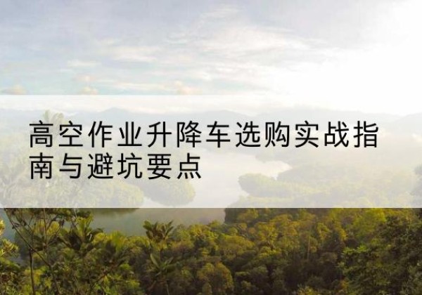 双台子升降车怎么选-高空作业升降车选购实战指南与避坑要点