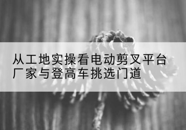 双台子电动剪叉升降平台厂家-从工地实操看电动剪叉平台厂家与登高车挑选门道