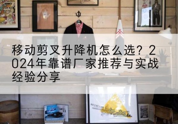 双台子升降平台厂家推荐-移动剪叉升降机怎么选？2024年靠谱厂家推荐与实战经验分享